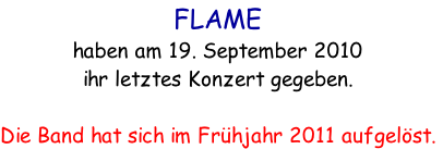 FLAME  
haben am 19. September 2010 
ihr letztes Konzert gegeben.

Die Band hat sich im Frühjahr 2011 aufgelöst.
